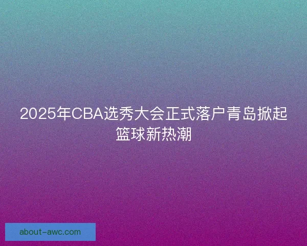 2025年CBA选秀大会正式落户青岛掀起篮球新热潮